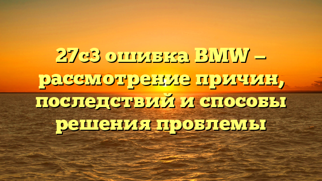 27c3 ошибка BMW — рассмотрение причин, последствий и способы решения проблемы