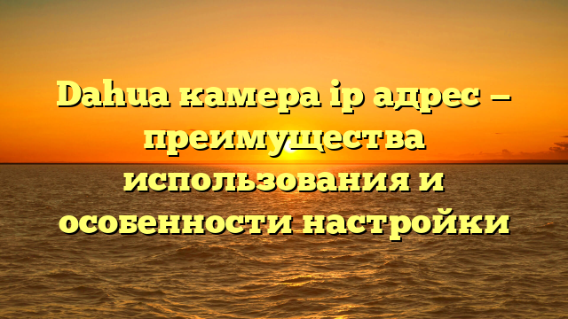 Dahua камера ip адрес — преимущества использования и особенности настройки