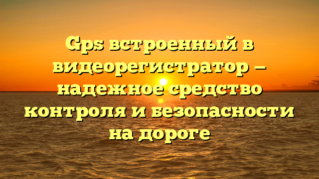 Gps встроенный в видеорегистратор — надежное средство контроля и безопасности на дороге