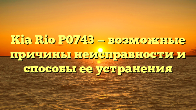 Kia Rio P0743 — возможные причины неисправности и способы ее устранения