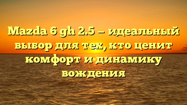 Mazda 6 gh 2.5 — идеальный выбор для тех, кто ценит комфорт и динамику вождения