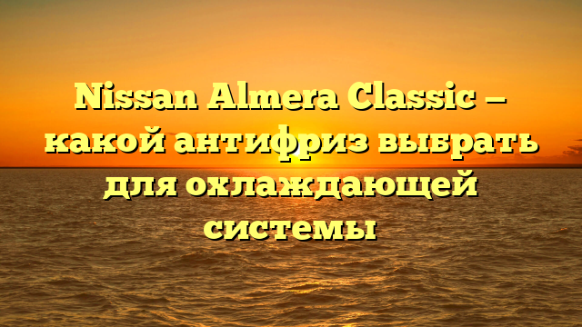 Nissan Almera Classic — какой антифриз выбрать для охлаждающей системы
