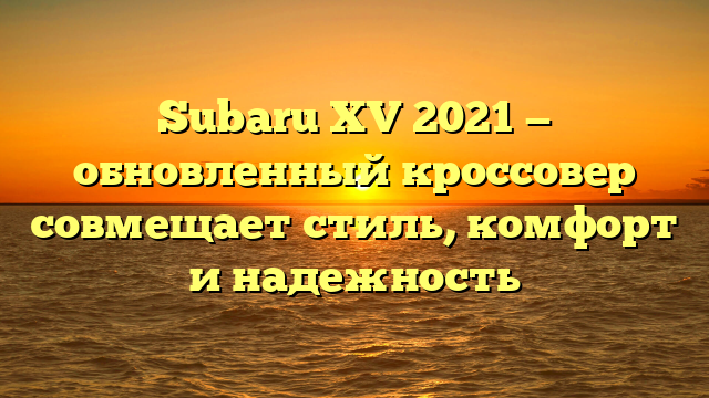 Subaru XV 2021 — обновленный кроссовер совмещает стиль, комфорт и надежность