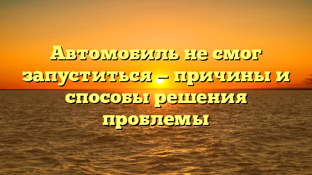 Автомобиль не смог запуститься — причины и способы решения проблемы