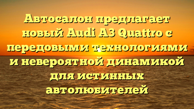 Автосалон предлагает новый Audi A3 Quattro с передовыми технологиями и невероятной динамикой для истинных автолюбителей