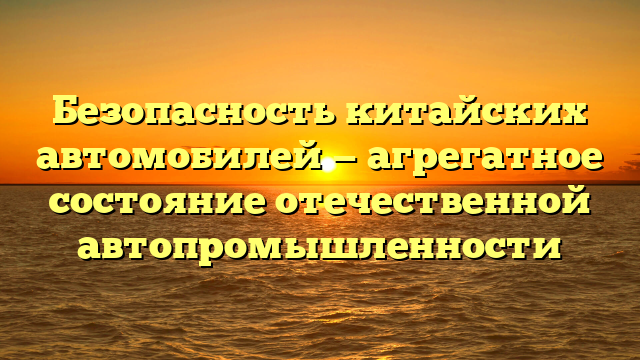 Безопасность китайских автомобилей — агрегатное состояние отечественной автопромышленности