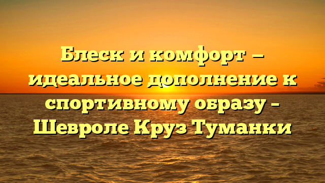 Блеск и комфорт — идеальное дополнение к спортивному образу – Шевроле Круз Туманки