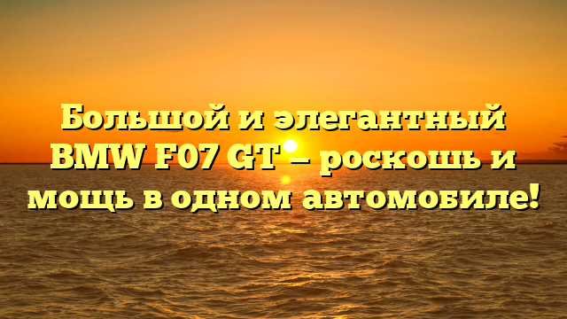 Большой и элегантный BMW F07 GT — роскошь и мощь в одном автомобиле!