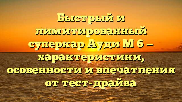 Быстрый и лимитированный суперкар Ауди М 6 — характеристики, особенности и впечатления от тест-драйва