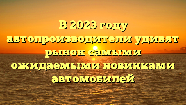 В 2023 году автопроизводители удивят рынок самыми ожидаемыми новинками автомобилей