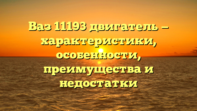 Ваз 11193 двигатель — характеристики, особенности, преимущества и недостатки