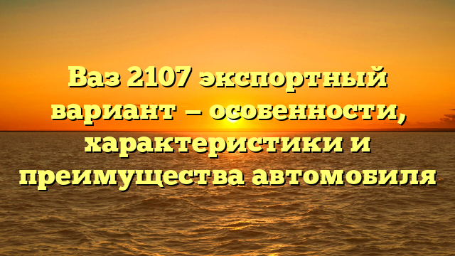 Ваз 2107 экспортный вариант — особенности, характеристики и преимущества автомобиля