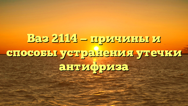 Ваз 2114 — причины и способы устранения утечки антифриза