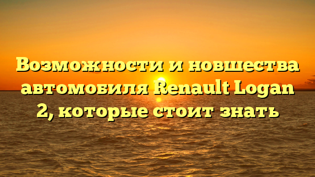 Возможности и новшества автомобиля Renault Logan 2, которые стоит знать