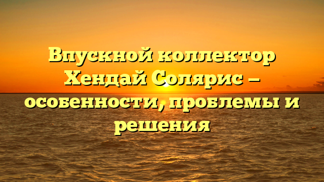 Впускной коллектор Хендай Солярис — особенности, проблемы и решения