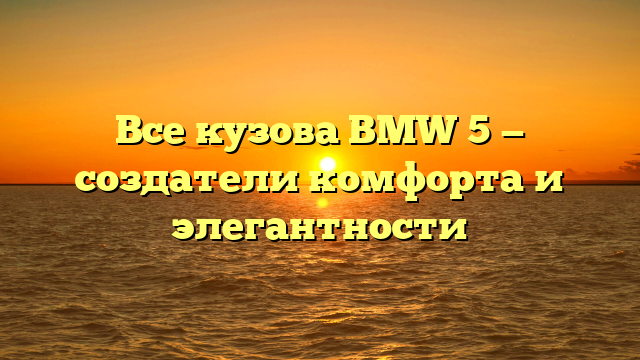 Все кузова BMW 5 — создатели комфорта и элегантности