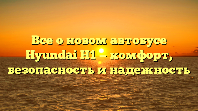 Все о новом автобусе Hyundai H1 — комфорт, безопасность и надежность
