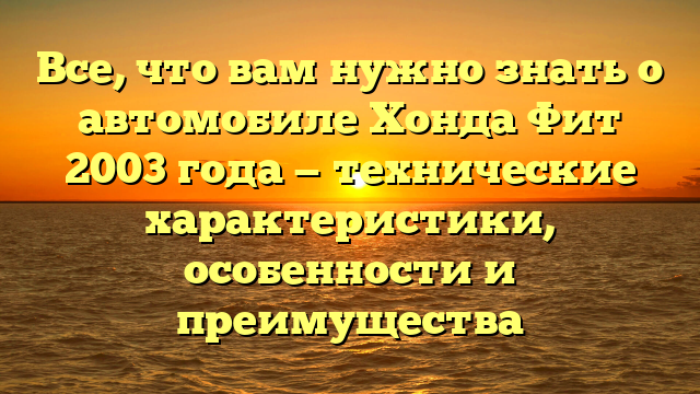 Все, что вам нужно знать о автомобиле Хонда Фит 2003 года — технические характеристики, особенности и преимущества
