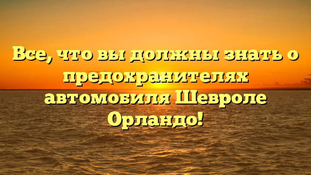 Все, что вы должны знать о предохранителях автомобиля Шевроле Орландо!