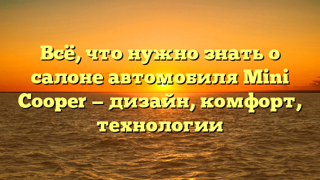 Всё, что нужно знать о салоне автомобиля Mini Cooper — дизайн, комфорт, технологии