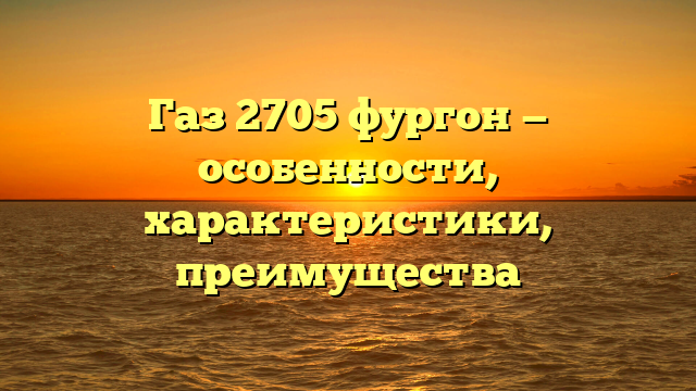Газ 2705 фургон — особенности, характеристики, преимущества