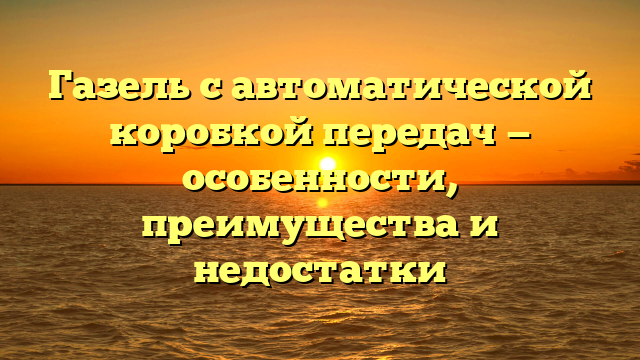 Газель с автоматической коробкой передач — особенности, преимущества и недостатки