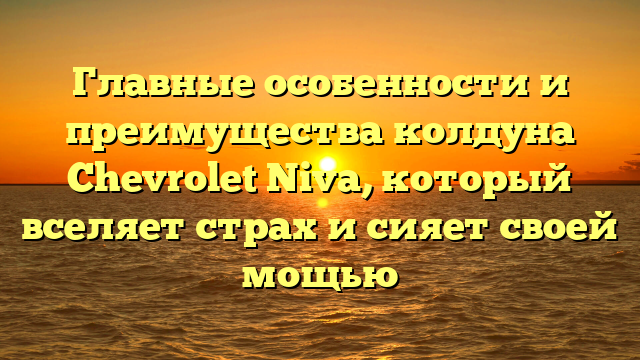 Главные особенности и преимущества колдуна Chevrolet Niva, который вселяет страх и сияет своей мощью