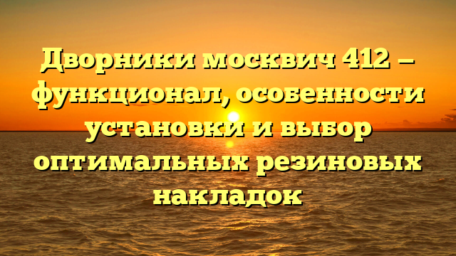 Дворники москвич 412 — функционал, особенности установки и выбор оптимальных резиновых накладок