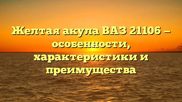 Желтая акула ВАЗ 21106 — особенности, характеристики и преимущества