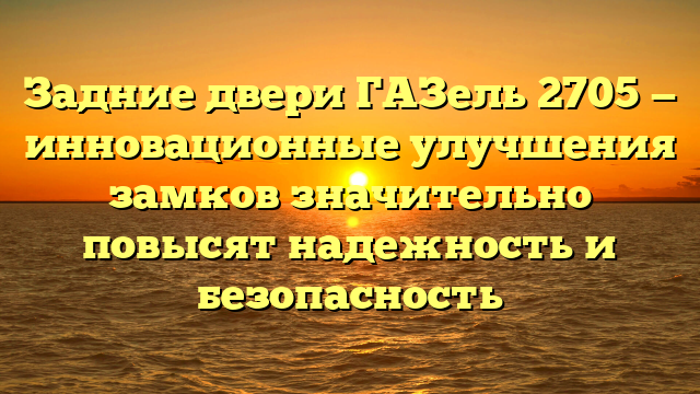 Задние двери ГАЗель 2705 — инновационные улучшения замков значительно повысят надежность и безопасность