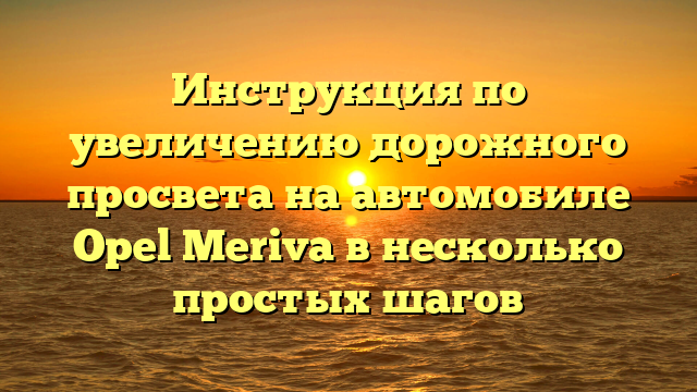 Инструкция по увеличению дорожного просвета на автомобиле Opel Meriva в несколько простых шагов