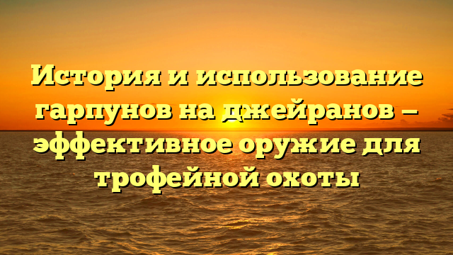 История и использование гарпунов на джейранов — эффективное оружие для трофейной охоты