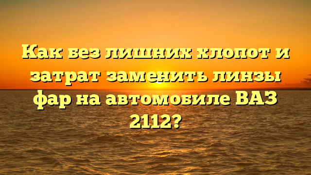 Как без лишних хлопот и затрат заменить линзы фар на автомобиле ВАЗ 2112?