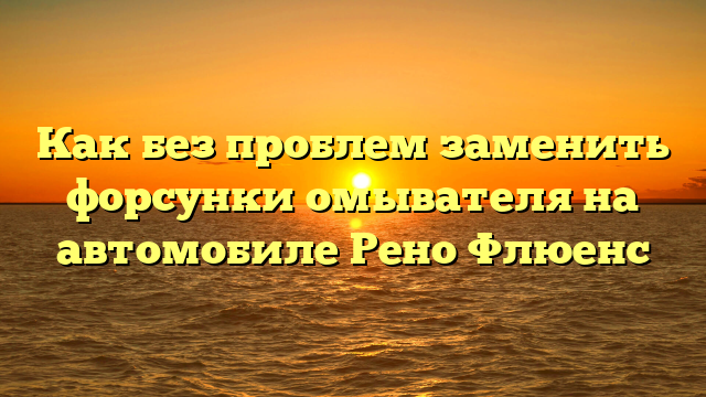 Как без проблем заменить форсунки омывателя на автомобиле Рено Флюенс
