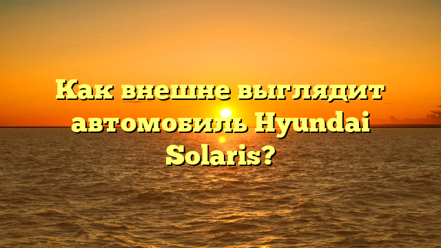 Как внешне выглядит автомобиль Hyundai Solaris?