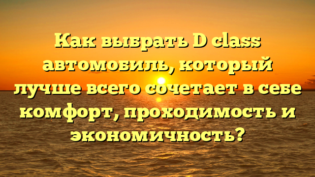 Как выбрать D class автомобиль, который лучше всего сочетает в себе комфорт, проходимость и экономичность?