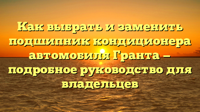 Как выбрать и заменить подшипник кондиционера автомобиля Гранта — подробное руководство для владельцев