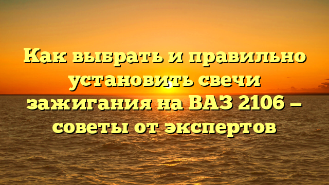 Как выбрать и правильно установить свечи зажигания на ВАЗ 2106 — советы от экспертов