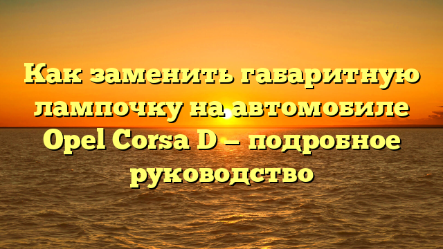 Как заменить габаритную лампочку на автомобиле Opel Corsa D — подробное руководство