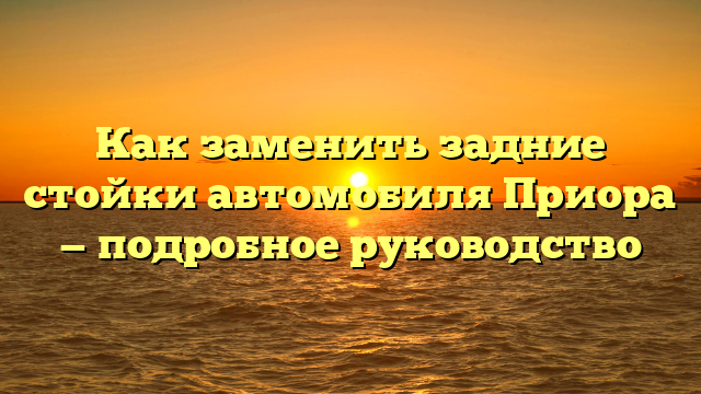 Как заменить задние стойки автомобиля Приора — подробное руководство