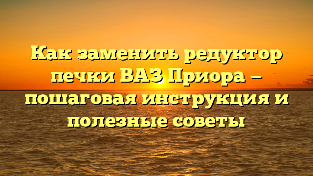Как заменить редуктор печки ВАЗ Приора — пошаговая инструкция и полезные советы