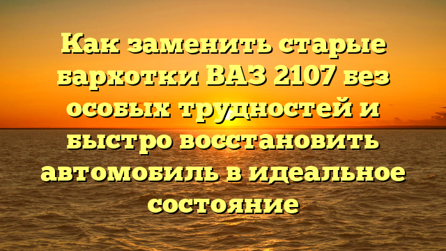 Как заменить старые бархотки ВАЗ 2107 без особых трудностей и быстро восстановить автомобиль в идеальное состояние