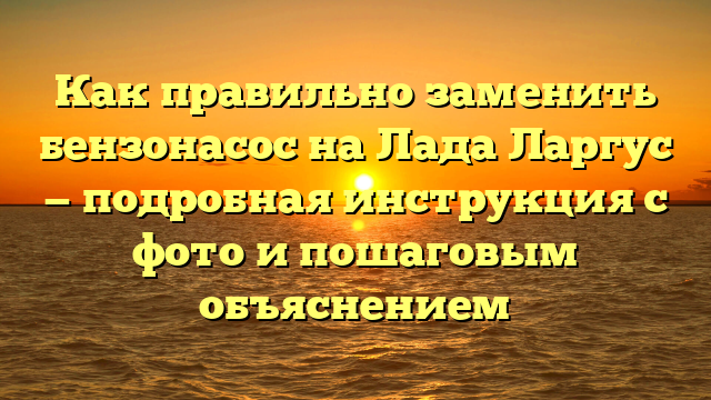 Как правильно заменить бензонасос на Лада Ларгус — подробная инструкция с фото и пошаговым объяснением