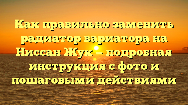 Как правильно заменить радиатор вариатора на Ниссан Жук — подробная инструкция с фото и пошаговыми действиями