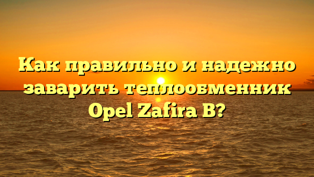 Как правильно и надежно заварить теплообменник Opel Zafira B?