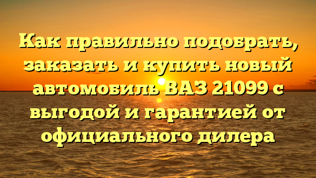 Как правильно подобрать, заказать и купить новый автомобиль ВАЗ 21099 с выгодой и гарантией от официального дилера