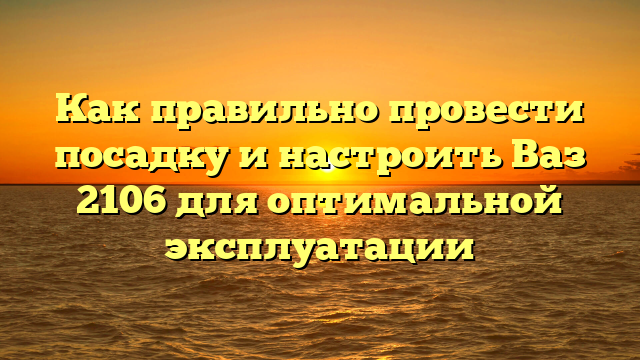 Как правильно провести посадку и настроить Ваз 2106 для оптимальной эксплуатации