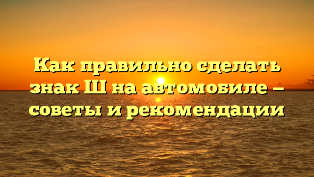 Как правильно сделать знак Ш на автомобиле — советы и рекомендации