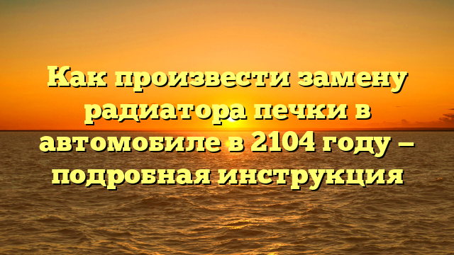 Как произвести замену радиатора печки в автомобиле в 2104 году — подробная инструкция