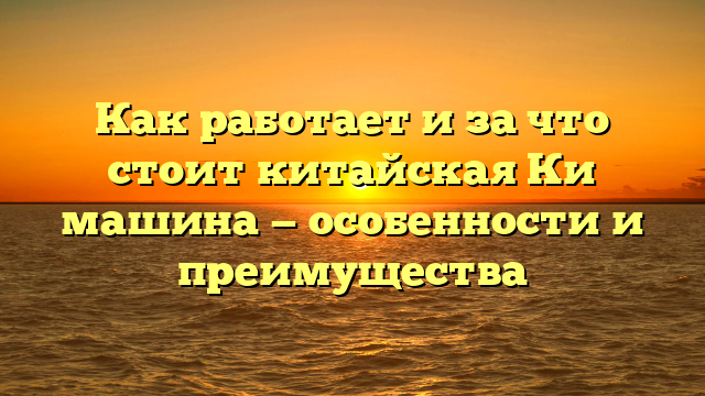 Как работает и за что стоит китайская Ки машина — особенности и преимущества